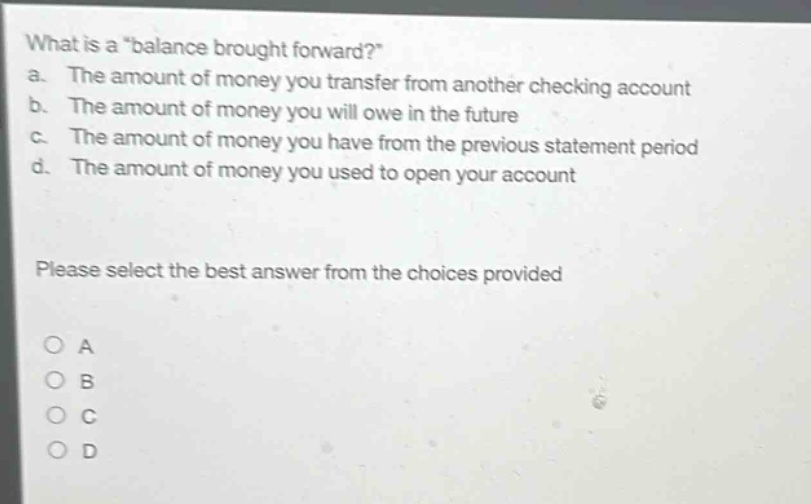 what is a \balance brought forward?\ a. the amount of money you transfer from another checking account b. the amount of money you will owe in the future c. the amount of money you have from the previous statement period d. the amount of money you used to open your account please select the best answer from the choices provided
