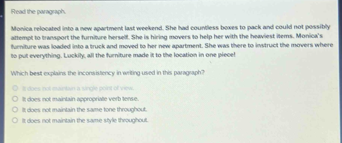 read the paragraph. monica relocated into a new apartment last weekend. she had countless boxes to pack and could not possibly attempt to transport the furniture herself. she is hiring movers to help her with the heaviest items. monicas furniture was loaded into a truck and moved to her new apartment. she was there to instruct the movers where to put everything. luckily, all the furniture made it to the location in one piece! which best explains the inconsistency in writing used in this paragraph? it does not maintain a single point of view. it does not maintain appropriate verb tense. it does not maintain the same tone throughout. it does not maintain the same style throughout.