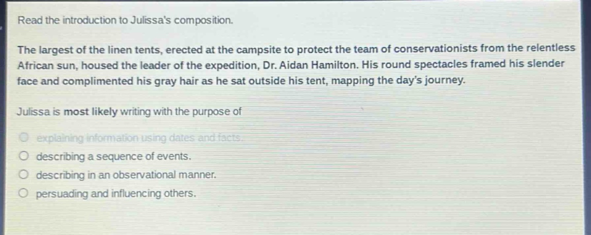 read the introduction to julissas composition. the largest of the linen tents, erected at the campsite to protect the team of conservationists from the relentless african sun, housed the leader of the expedition, dr. aidan hamilton. his round spectacles framed his slender face and complimented his gray hair as he sat outside his tent, mapping the days journey. julissa is most likely writing with the purpose of explaining information using dates and facts. describing a sequence of events. describing in an observational manner. persuading and influencing others.
