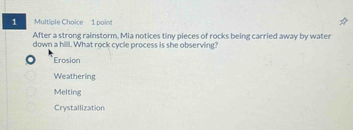 1 multiple choice 1 point after a strong rainstorm, mia notices tiny pieces of rocks being carried away by water down a hill. what rock cycle process is she observing? erosion weathering melting crystallization