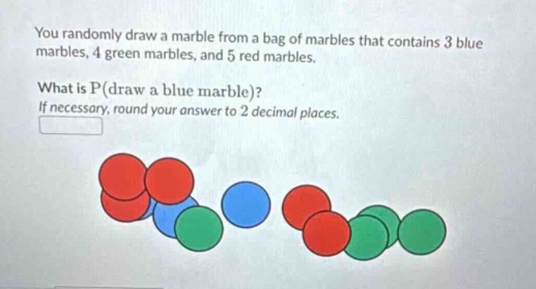 you randomly draw a marble from a bag of marbles that contains 3 blue marbles, 4 green marbles, and 5 red marbles. what is p(draw a blue marble)? if necessary, round your answer to 2 decimal places.