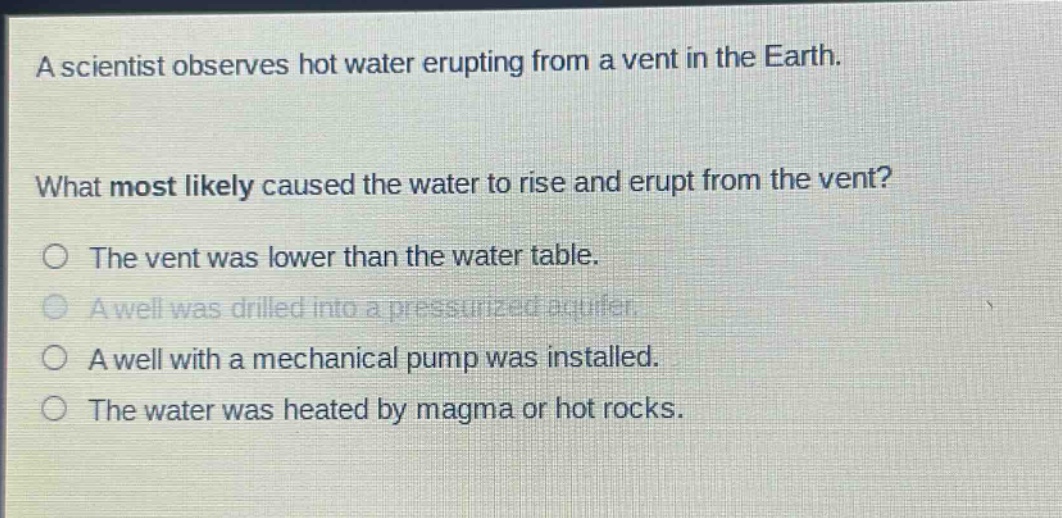 a scientist observes hot water erupting from a vent in the earth. what most likely caused the water to rise and erupt from the vent? the vent was lower than the water table. a well was drilled into a pressurized aquifer. a well with a mechanical pump was installed. the water was heated by magma or hot rocks.