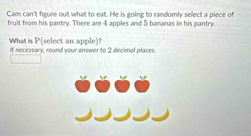 cam cant figure out what to eat. he is going to randomly select a piece of fruit from his pantry. there are 4 apples and 5 bananas in his pantry. what is p(select an apple)? if necessary, round your answer to 2 decimal places.