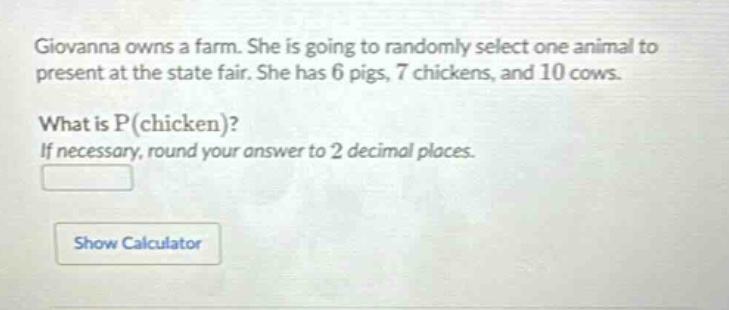 giovanna owns a farm. she is going to randomly select one animal to present at the state fair. she has 6 pigs, 7 chickens, and 10 cows. what is p(chicken)? if necessary, round your answer to 2 decimal places.