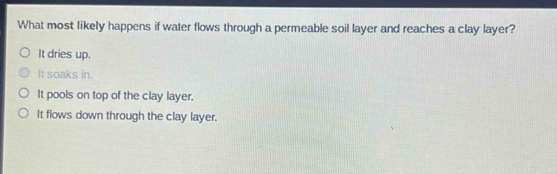 what most likely happens if water flows through a permeable soil layer and reaches a clay layer? it dries up. it soaks in. it pools on top of the clay layer. it flows down through the clay layer.