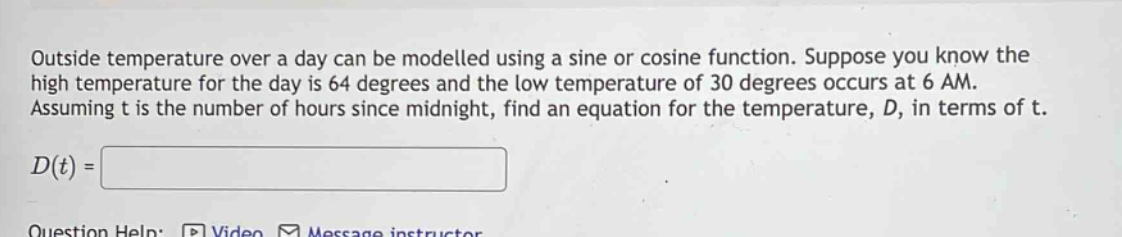 outside temperature over a day can be modelled using a sine or cosine function. suppose you know the high temperature for the day is 64 degrees and the low temperature of 30 degrees occurs at 6 am. assuming t is the number of hours since midnight, find an equation for the temperature, d, in terms of t. d(t) =