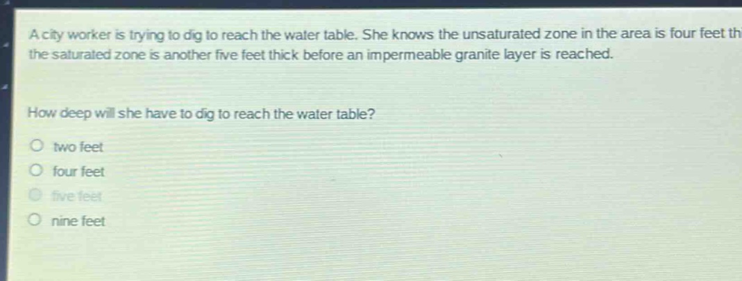 a city worker is trying to dig to reach the water table. she knows the unsaturated zone in the area is four feet thick and the saturated zone is another five feet thick before an impermeable granite layer is reached. how deep will she have to dig to reach the water table? two feet four feet five feet nine feet