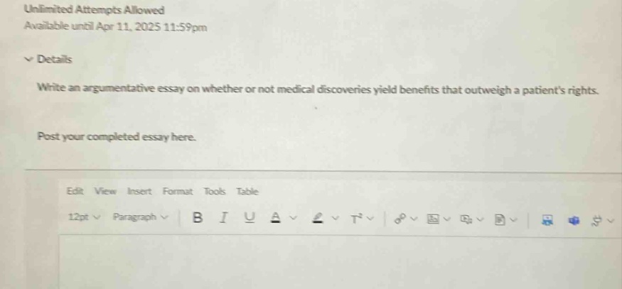 unlimited attempts allowed available until apr 11, 2025 11:59pm details write an argumentative essay on whether or not medical discoveries yield benefits that outweigh a patients rights. post your completed essay here. edit view insert format tools table 12pt paragraph b i u a