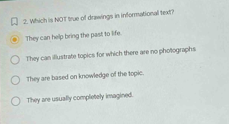 2. which is not true of drawings in informational text? they can help bring the past to life. they can illustrate topics for which there are no photographs they are based on knowledge of the topic. they are usually completely imagined.