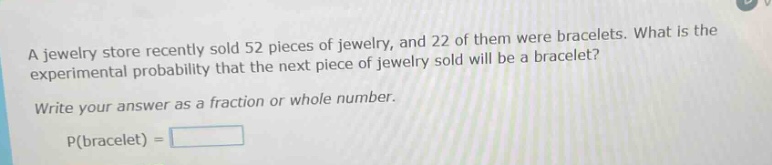 a jewelry store recently sold 52 pieces of jewelry, and 22 of them were bracelets. what is the experimental probability that the next piece of jewelry sold will be a bracelet? write your answer as a fraction or whole number. p(bracelet) =