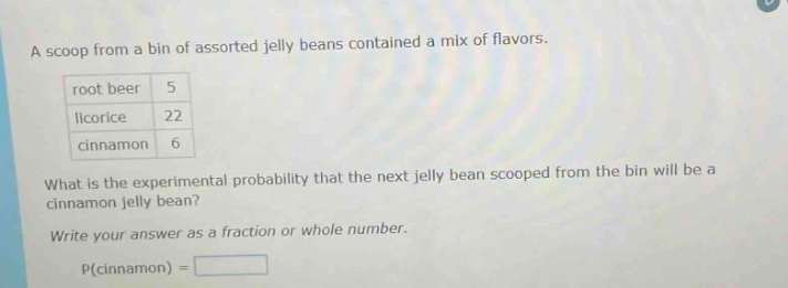 a scoop from a bin of assorted jelly beans contained a mix of flavors. root beer 5 licorice 22 cinnamon 6 what is the experimental probability that the next jelly bean scooped from the bin will be a cinnamon jelly bean? write your answer as a fraction or whole number. p(cinnamon) =