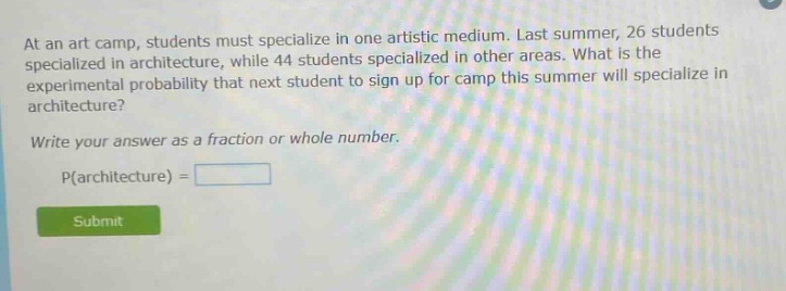 at an art camp, students must specialize in one artistic medium. last summer, 26 students specialized in architecture, while 44 students specialized in other areas. what is the experimental probability that next student to sign up for camp this summer will specialize in architecture? write your answer as a fraction or whole number. p(architecture) =