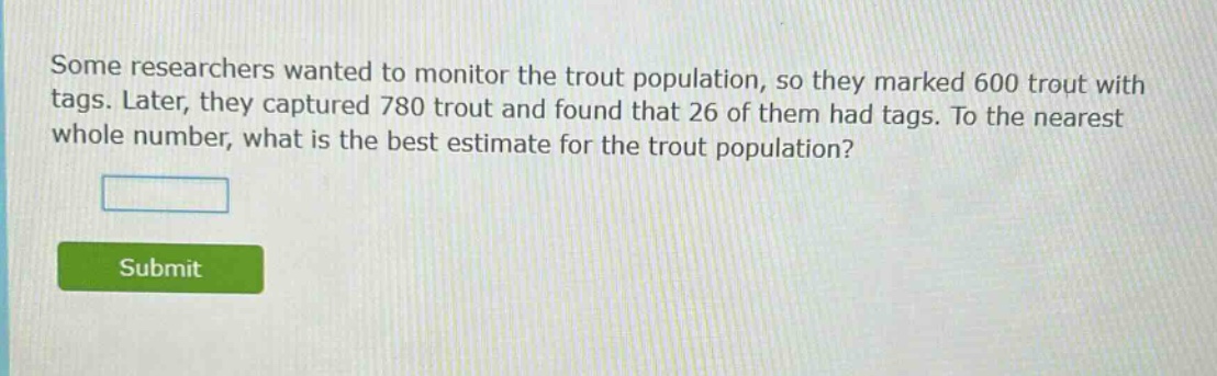 some researchers wanted to monitor the trout population, so they marked 600 trout with tags. later, they captured 780 trout and found that 26 of them had tags. to the nearest whole number, what is the best estimate for the trout population?