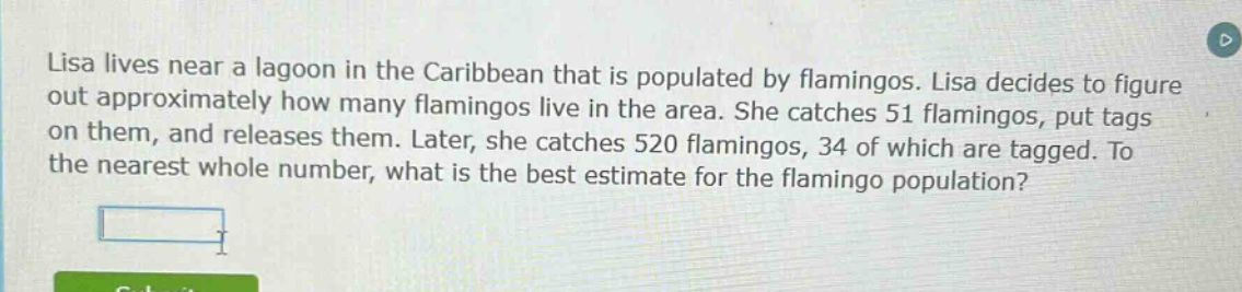 lisa lives near a lagoon in the caribbean that is populated by flamingos. lisa decides to figure out approximately how many flamingos live in the area. she catches 51 flamingos, put tags on them, and releases them. later, she catches 520 flamingos, 34 of which are tagged. to the nearest whole number, what is the best estimate for the flamingo population?