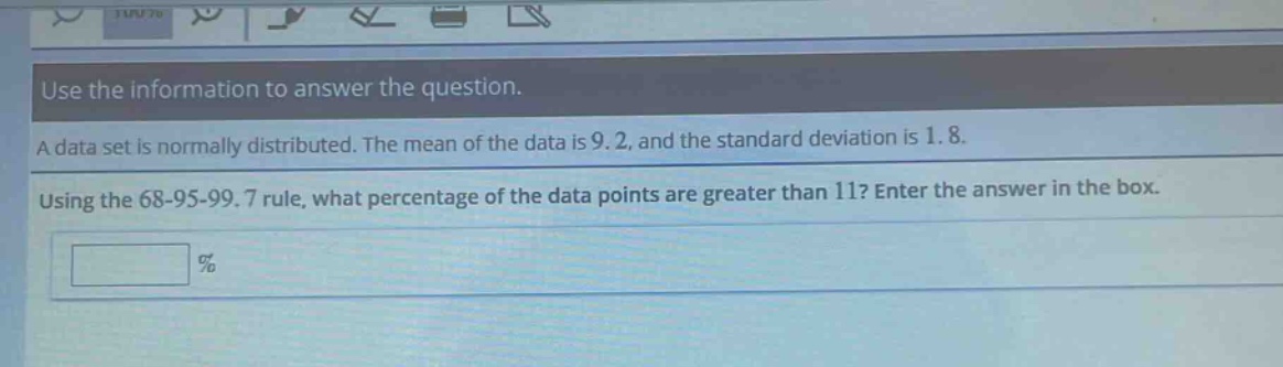 use the information to answer the question. a data set is normally distributed. the mean of the data is 9.2, and the standard deviation is 1.8. using the 68 - 95 - 99.7 rule, what percentage of the data points are greater than 11? enter the answer in the box. %