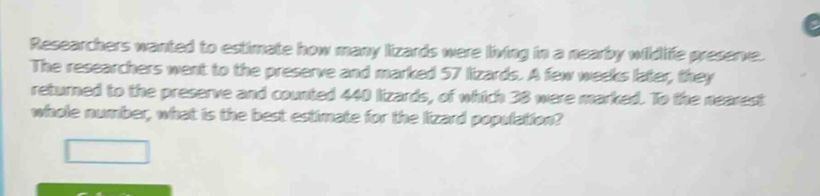 researchers wanted to estimate how many lizards were living in a nearby wildlife preserve. the researchers went to the preserve and marked 57 lizards. a few weeks later, they returned to the preserve and counted 440 lizards, of which 38 were marked. to the nearest whole number, what is the best estimate for the lizard population?