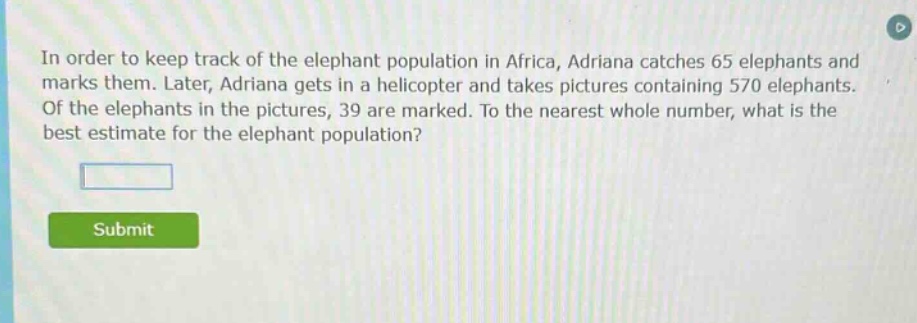 in order to keep track of the elephant population in africa, adriana catches 65 elephants and marks them. later, adriana gets in a helicopter and takes pictures containing 570 elephants. of the elephants in the pictures, 39 are marked. to the nearest whole number, what is the best estimate for the elephant population?