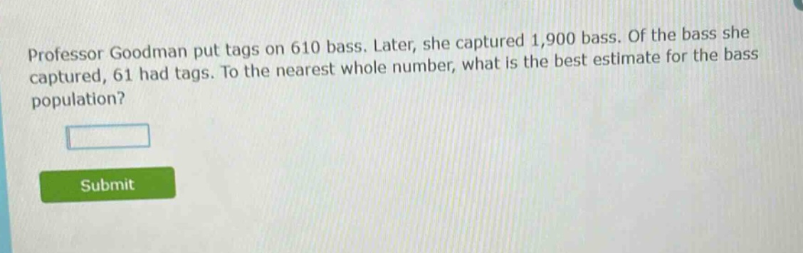 professor goodman put tags on 610 bass. later, she captured 1,900 bass. of the bass she captured, 61 had tags. to the nearest whole number, what is the best estimate for the bass population?