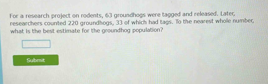 for a research project on rodents, 63 groundhogs were tagged and released. later, researchers counted 220 groundhogs, 33 of which had tags. to the nearest whole number, what is the best estimate for the groundhog population?