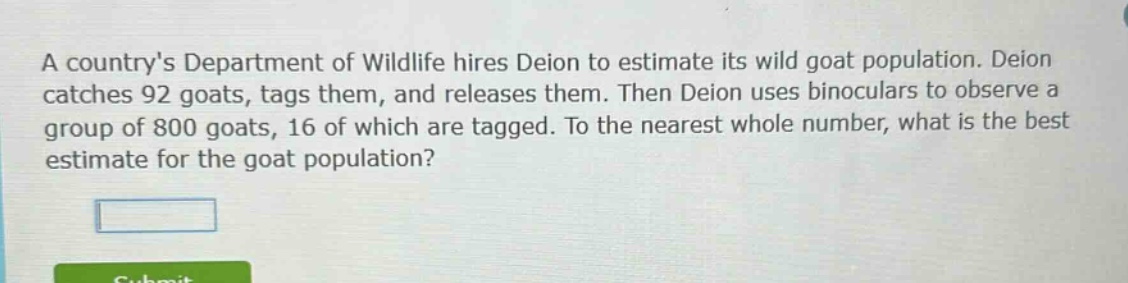 a countrys department of wildlife hires deion to estimate its wild goat population. deion catches 92 goats, tags them, and releases them. then deion uses binoculars to observe a group of 800 goats, 16 of which are tagged. to the nearest whole number, what is the best estimate for the goat population?