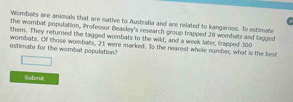 wombats are animals that are native to australia and are related to kangaroos. to estimate the wombat population, professor beasleys research group trapped 28 wombats and tagged them. they returned the tagged wombats to the wild, and a week later, trapped 300 wombats. of those wombats, 21 were marked. to the nearest whole number, what is the best estimate for the wombat population?