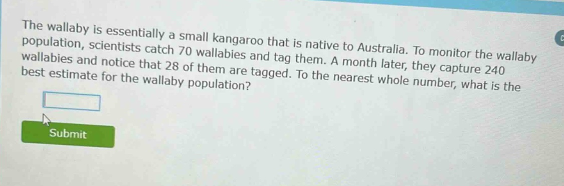 the wallaby is essentially a small kangaroo that is native to australia. to monitor the wallaby population, scientists catch 70 wallabies and tag them. a month later, they capture 240 wallabies and notice that 28 of them are tagged. to the nearest whole number, what is the best estimate for the wallaby population?