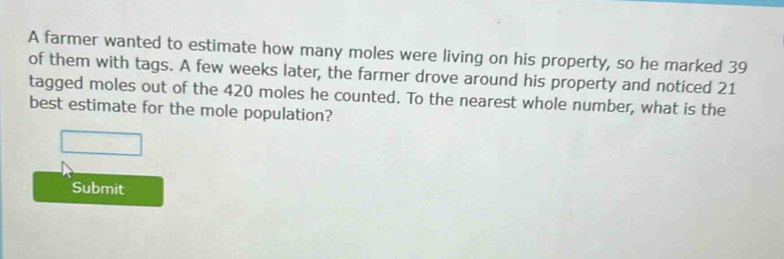 a farmer wanted to estimate how many moles were living on his property, so he marked 39 of them with tags. a few weeks later, the farmer drove around his property and noticed 21 tagged moles out of the 420 moles he counted. to the nearest whole number, what is the best estimate for the mole population?