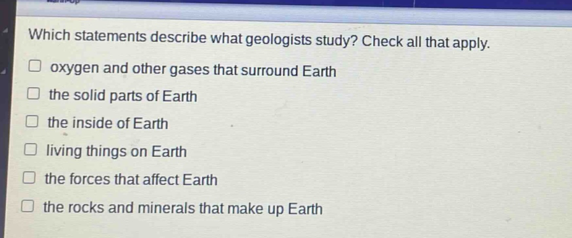 which statements describe what geologists study? check all that apply. oxygen and other gases that surround earth the solid parts of earth the inside of earth living things on earth the forces that affect earth the rocks and minerals that make up earth