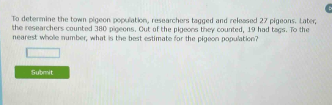 to determine the town pigeon population, researchers tagged and released 27 pigeons. later, the researchers counted 380 pigeons. out of the pigeons they counted, 19 had tags. to the nearest whole number, what is the best estimate for the pigeon population?