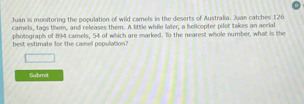 juan is monitoring the population of wild camels in the deserts of australia. juan catches 126 camels, tags them, and releases them. a little while later, a helicopter pilot takes an aerial photograph of 894 camels, 54 of which are marked. to the nearest whole number, what is the best estimate for the camel population?