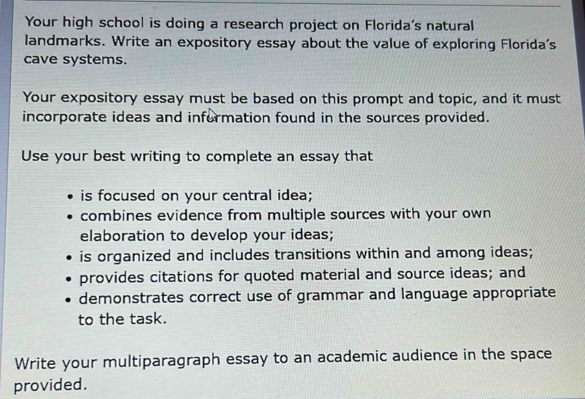 your high school is doing a research project on florida’s natural landmarks. write an expository essay about the value of exploring florida’s cave systems. your expository essay must be based on this prompt and topic, and it must incorporate ideas and information found in the sources provided. use your best writing to complete an essay that is focused on your central idea; combines evidence from multiple sources with your own elaboration to develop your ideas; is organized and includes transitions within and among ideas; provides citations for quoted material and source ideas; and demonstrates correct use of grammar and language appropriate to the task. write your multiparagraph essay to an academic audience in the space provided.