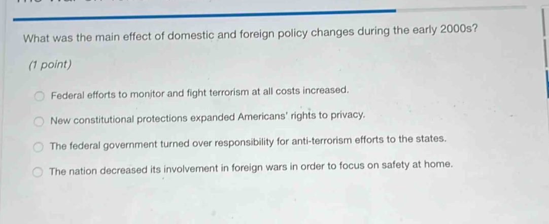 what was the main effect of domestic and foreign policy changes during the early 2000s? (1 point) federal efforts to monitor and fight terrorism at all costs increased. new constitutional protections expanded americans’ rights to privacy. the federal government turned over responsibility for anti - terrorism efforts to the states. the nation decreased its involvement in foreign wars in order to focus on safety at home.