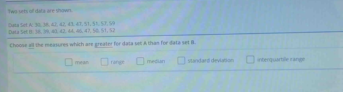 two sets of data are shown. data set a: 30, 38, 42, 42, 43, 47, 51, 51, 57, 59 data set b: 38, 39, 40, 42, 44, 46, 47, 50, 51, 52 choose all the measures which are greater for data set a than for data set b. mean range median standard deviation interquartile range
