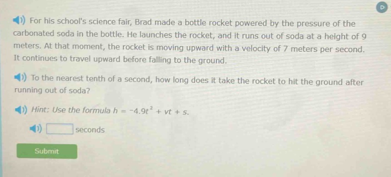 for his schools science fair, brad made a bottle rocket powered by the pressure of the carbonated soda in the bottle. he launches the rocket, and it runs out of soda at a height of 9 meters. at that moment, the rocket is moving upward with a velocity of 7 meters per second. it continues to travel upward before falling to the ground. to the nearest tenth of a second, how long does it take the rocket to hit the ground after running out of soda? hint: use the formula h = -4.9t² + vt + s.