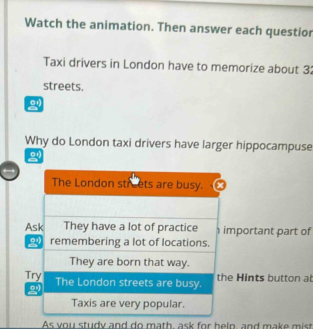 watch the animation. then answer each question. taxi drivers in london have to memorize about 32 streets. why do london taxi drivers have larger hippocampuses? the london streets are busy. ask they have a lot of practice remembering a lot of locations. they are born that way. try the london streets are busy. taxis are very popular. as you study and do math, ask for help, and make mist