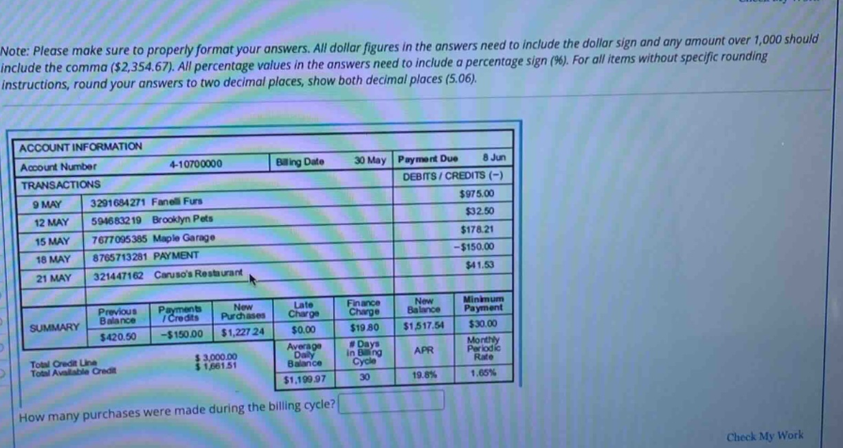 note: please make sure to properly format your answers. all dollar figures in the answers need to include the dollar sign and any amount over 1,000 should include the comma ($2,354.67). all percentage values in the answers need to include a percentage sign (%). for all items without specific rounding instructions, round your answers to two decimal places, show both decimal places (5.06). account information account number 4 - 10700000 billing date 30 may payment due 8 jun transactions debits / credits (-) 9 may 3291684271 fanelli furs $975.00 12 may 594683219 brooklyn pets $32.50 15 may 7677095385 maple garage $178.21 18 may 8765713281 payment -$150.00 21 may 321447162 carusos restaurant $41.53 summary previous balance $420.50 payments / credits -$150.00 new purchases $1,227.24 late charge $0.00 finance charge $19.80 new balance $1,517.54 minimum payment $30.00 total credit line $3,000.00 average daily balance $1,199.97 # days in billing cycle 30 apr 19.8% monthly periodic rate 1.65% total available credit $1,661.51 how many purchases were made during the billing cycle? check my work