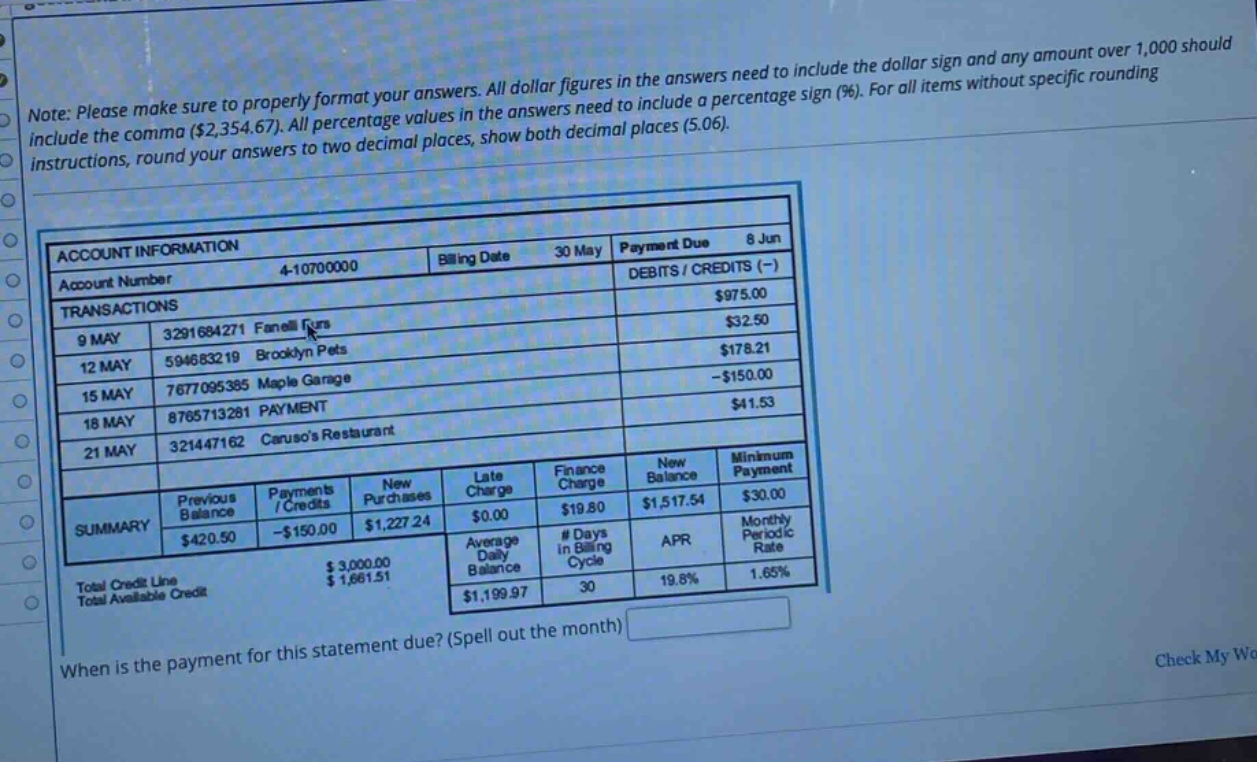 note: please make sure to properly format your answers. all dollar figures in the answers need to include the dollar sign and any amount over 1,000 should include the comma ($2,354.67). all percentage values in the answers need to include a percentage sign (%). for all items without specific rounding instructions, round your answers to two decimal places, show both decimal places (5.06). account information account number 4 - 10700000 billing date 30 may payment due 8 jun debits / credits (-) transactions 9 may 3291684271 fanellis $975.00 12 may 594683219 brooklyn pets $32.50 15 may 7677095385 maple garage $178.21 18 may 8765713281 payment -$150.00 21 may 321447162 carusos restaurant $41.53 summary previous balance $420.50 payments / credits -$150.00 new purchases $1,227.24 late charge $0.00 finance charge $19.80 new balance $1,517.54 minimum payment $30.00 total credit line $3,000.00 total available credit $1,681.51 average daily balance $1,199.97 # days in billing cycle 30 apr 19.8% monthly periodic rate 1.65% when is the payment for this statement due? (spell out the month)