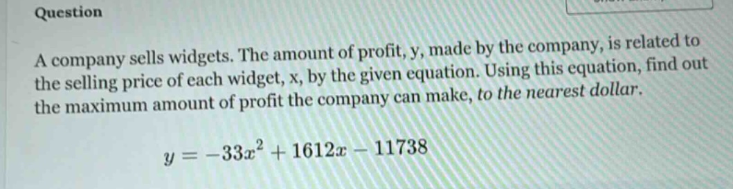 question a company sells widgets. the amount of profit, y, made by the company, is related to the selling price of each widget, x, by the given equation. using this equation, find out the maximum amount of profit the company can make, to the nearest dollar. y = -33x² + 1612x - 11738