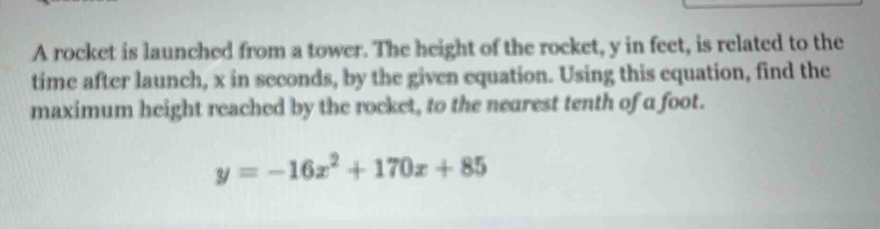 a rocket is launched from a tower. the height of the rocket, y in feet, is related to the time after launch, x in seconds, by the given equation. using this equation, find the maximum height reached by the rocket, to the nearest tenth of a foot. y = -16x² + 170x + 85