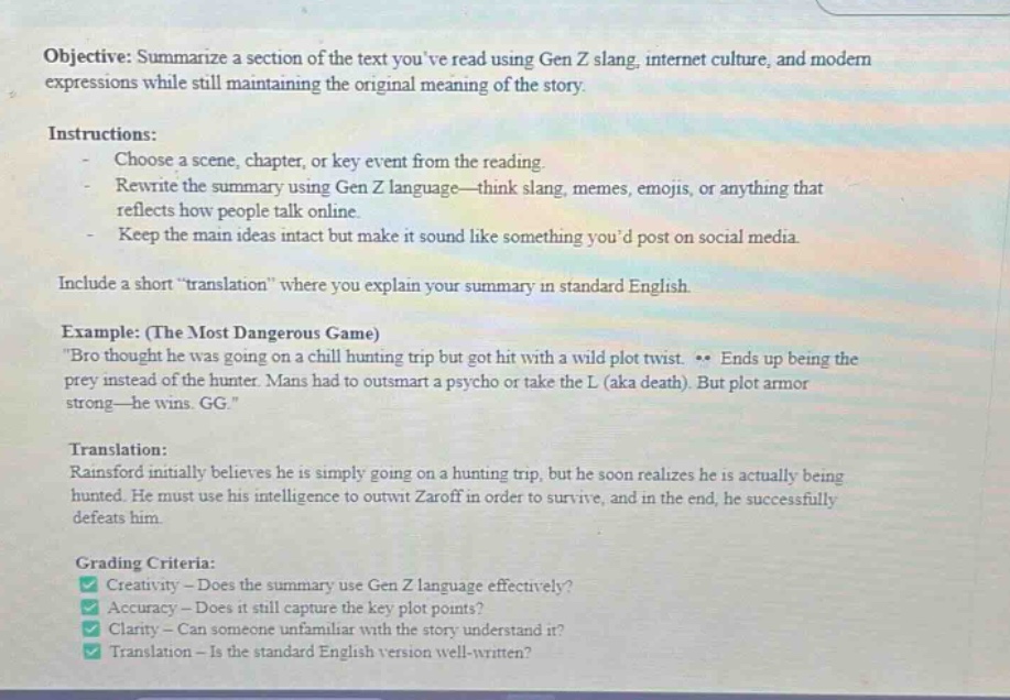 objective: summarize a section of the text youve read using gen z slang, internet culture, and modern expressions while still maintaining the original meaning of the story. instructions: - choose a scene, chapter, or key event from the reading. - rewrite the summary using gen z language—think slang, memes, emojis, or anything that reflects how people talk online. - keep the main ideas intact but make it sound like something youd post on social media. include a short “translation” where you explain your summary in standard english. example: (the most dangerous game) “bro thought he was going on a chill hunting trip but got hit with a wild plot twist. ends up being the prey instead of the hunter. mans had to outsmart a psycho or take the l (aka death). but plot armor strong—he wins. gg.” translation: rainsford initially believes he is simply going on a hunting trip, but he soon realizes he is actually being hunted. he must use his intelligence to outwit zaroff in order to survive, and in the end, he successfully defeats him. grading criteria: creativity - does the summary use gen z language effectively? accuracy - does it still capture the key plot points? clarity - can someone unfamiliar with the story understand it? translation - is the standard english version well - written?