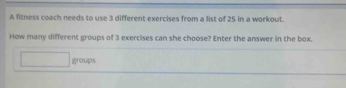 a fitness coach needs to use 3 different exercises from a list of 25 in a workout. how many different groups of 3 exercises can she choose? enter the answer in the box. groups