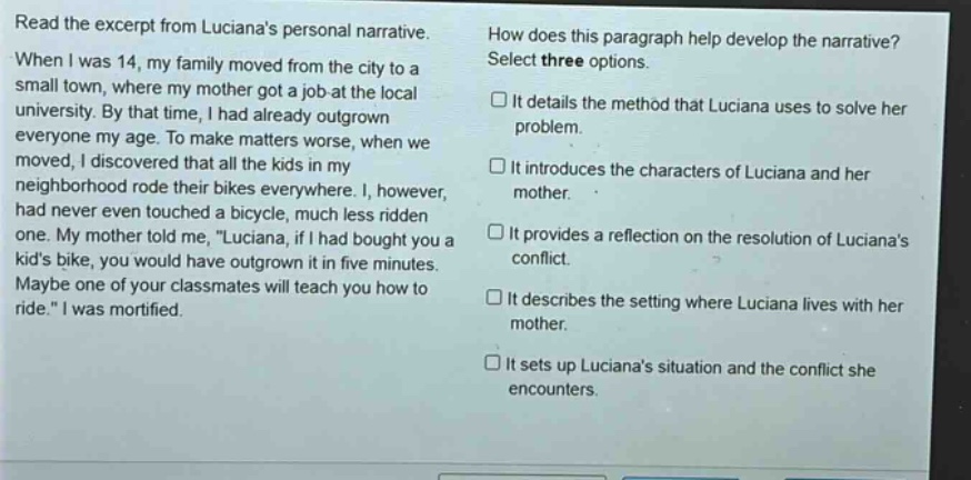 read the excerpt from lucianas personal narrative. when i was 14, my family moved from the city to a small town, where my mother got a job at the local university. by that time, i had already outgrown everyone my age. to make matters worse, when we moved, i discovered that all the kids in my neighborhood rode their bikes everywhere. i, however, had never even touched a bicycle, much less ridden one. my mother told me, luciana, if i had bought you a kids bike, you would have outgrown it in five minutes. maybe one of your classmates will teach you how to ride. i was mortified. how does this paragraph help develop the narrative? select three options. it details the method that luciana uses to solve her problem. it introduces the characters of luciana and her mother. it provides a reflection on the resolution of lucianas conflict. it describes the setting where luciana lives with her mother. it sets up lucianas situation and the conflict she encounters.