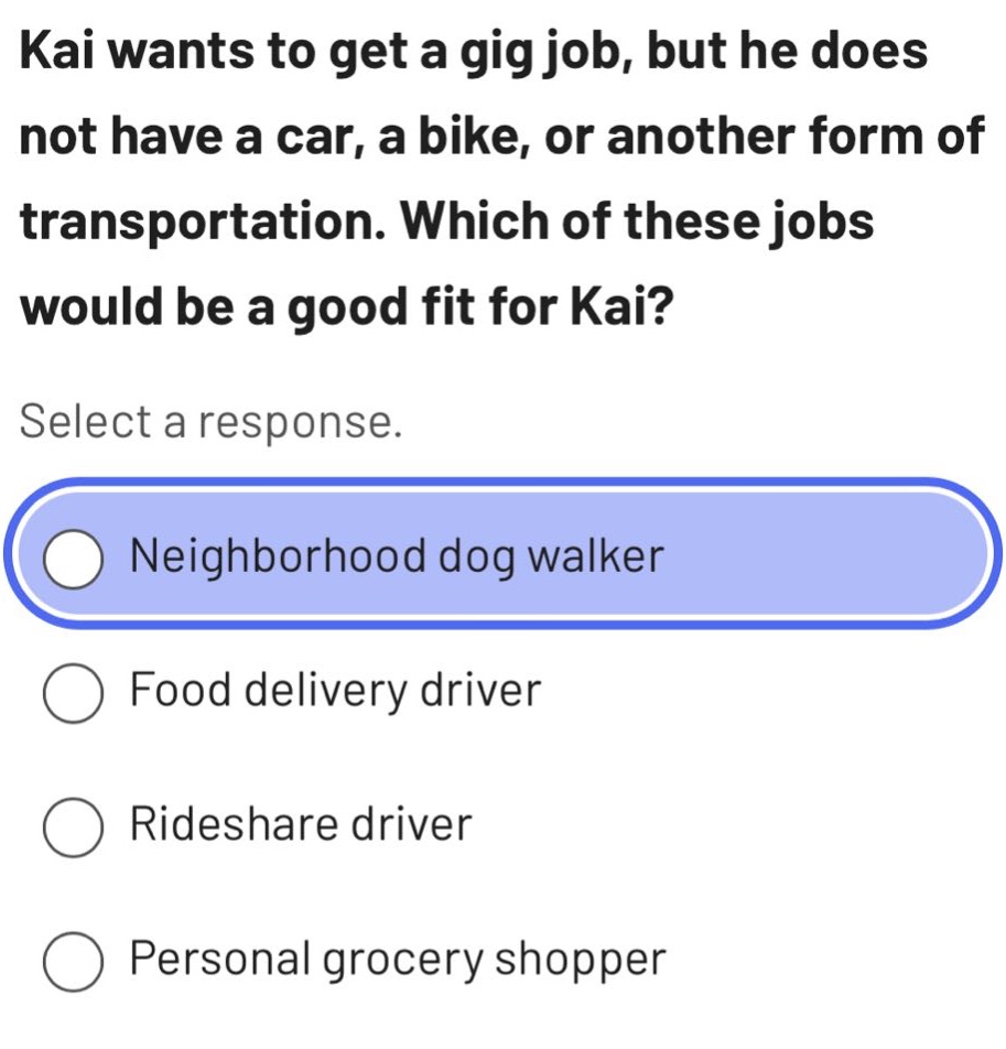 kai wants to get a gig job, but he does not have a car, a bike, or another form of transportation. which of these jobs would be a good fit for kai? select a response. neighborhood dog walker food delivery driver rideshare driver personal grocery shopper