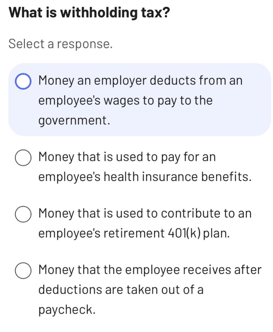what is withholding tax? select a response. money an employer deducts from an employees wages to pay to the government. money that is used to pay for an employees health insurance benefits. money that is used to contribute to an employees retirement 401(k) plan. money that the employee receives after deductions are taken out of a paycheck.