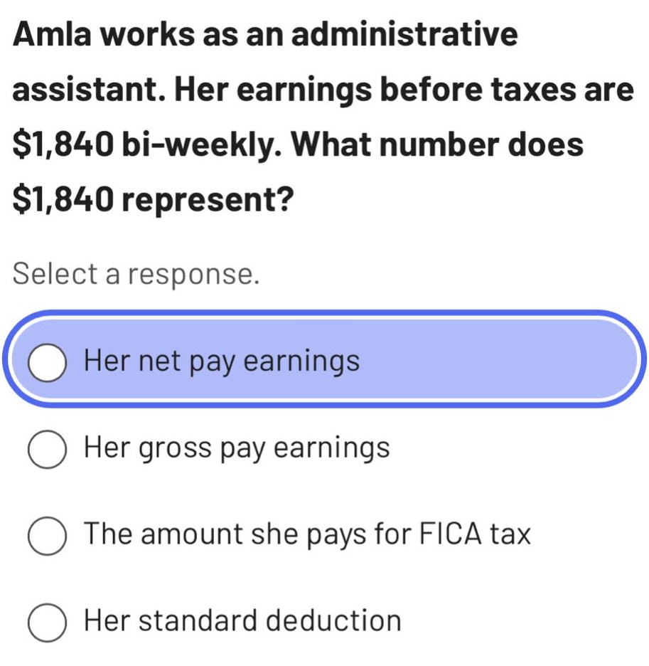 amla works as an administrative assistant. her earnings before taxes are $1,840 bi - weekly. what number does $1,840 represent? select a response. her net pay earnings her gross pay earnings the amount she pays for fica tax her standard deduction