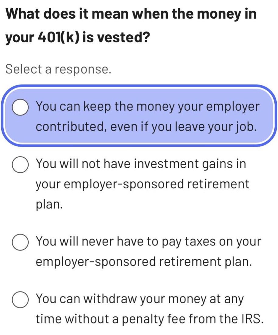 what does it mean when the money in your 401(k) is vested? select a response. you can keep the money your employer contributed, even if you leave your job. you will not have investment gains in your employer - sponsored retirement plan. you will never have to pay taxes on your employer - sponsored retirement plan. you can withdraw your money at any time without a penalty fee from the irs.