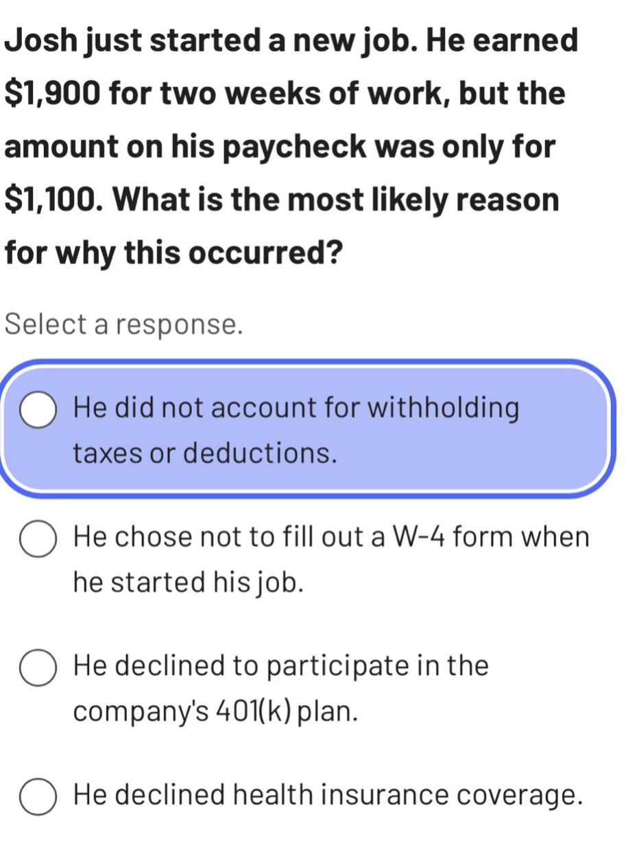 josh just started a new job. he earned $1,900 for two weeks of work, but the amount on his paycheck was only for $1,100. what is the most likely reason for why this occurred? select a response. he did not account for withholding taxes or deductions. he chose not to fill out a w - 4 form when he started his job. he declined to participate in the companys 401(k) plan. he declined health insurance coverage.
