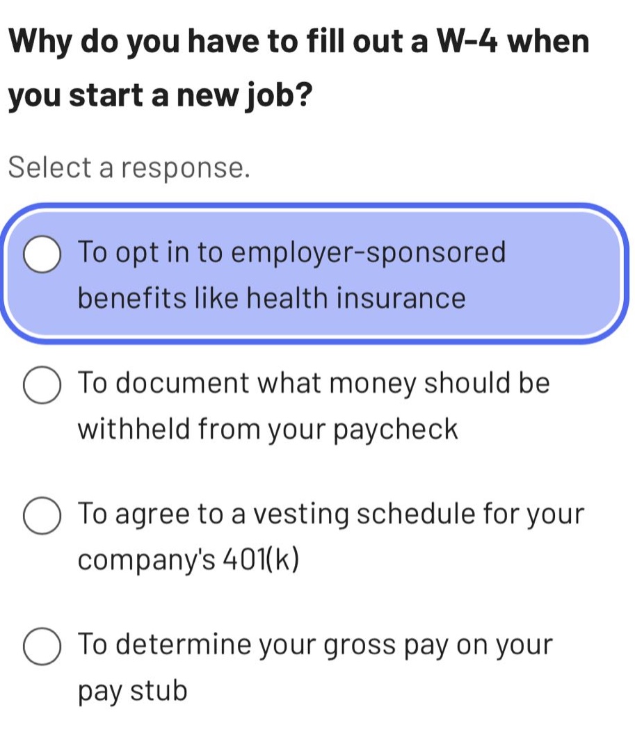 why do you have to fill out a w - 4 when you start a new job? select a response. to opt in to employer - sponsored benefits like health insurance to document what money should be withheld from your paycheck to agree to a vesting schedule for your companys 401(k) to determine your gross pay on your pay stub