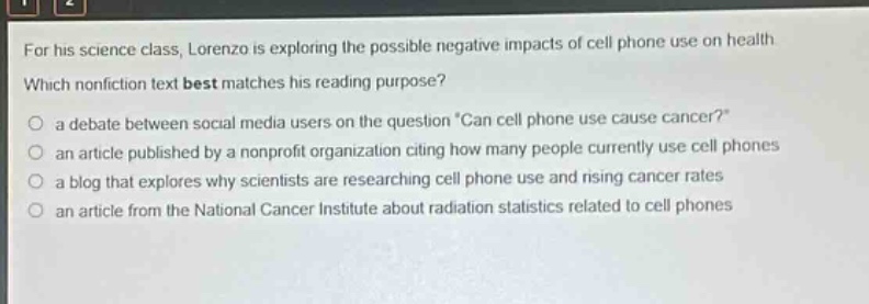 for his science class, lorenzo is exploring the possible negative impacts of cell phone use on health. which nonfiction text best matches his reading purpose? a debate between social media users on the question “can cell phone use cause cancer?” an article published by a nonprofit organization citing how many people currently use cell phones a blog that explores why scientists are researching cell phone use and rising cancer rates an article from the national cancer institute about radiation statistics related to cell phones