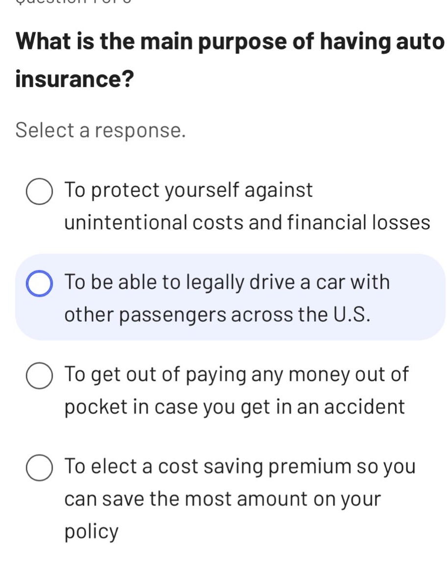 what is the main purpose of having auto insurance? select a response. to protect yourself against unintentional costs and financial losses to be able to legally drive a car with other passengers across the u.s. to get out of paying any money out of pocket in case you get in an accident to elect a cost saving premium so you can save the most amount on your policy